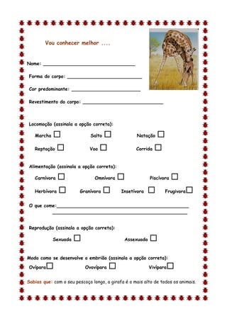 Vou conhecer melhor ....


Nome: ________________________________

Forma do corpo: __________________________

Cor predominante: ________________________

Revestimento do corpo: ____________________________



Locomoção (assinala a opção correta):

    Marcha                   Salto                Natação   
    Reptação                Voo                  Corrida   

Alimentação (assinala a opção correta):

    Carnívora                  Omnívora                 Piscívora   
    Herbívora           Granívora         Insetívora           Frugivora   
O que come:______________________________________________
         _______________________________________________


Reprodução (assinala a opção correta):

             Sexuada                         Assexuada   
d

Modo como se desenvolve o embrião (assinala a opção correta):

Ovípara                   Ovovípara                     Vivípara   
Sabias que: com o seu pescoço longo, a girafa é o mais alto de todos os animais.
 