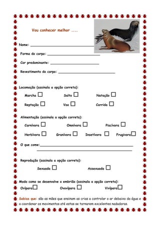 Vou conhecer melhor ....


Nome: ________________________________

Forma do corpo: __________________________

Cor predominante: ________________________

Revestimento do corpo: ____________________________



Locomoção (assinala a opção correta):

    Marcha                  Salto               Natação   
    Reptação               Voo                 Corrida   

Alimentação (assinala a opção correta):

    Carnívora                 Omnívora                Piscívora   
    Herbívora          Granívora         Insetívora          Frugivora   
O que come:______________________________________________
         _______________________________________________


Reprodução (assinala a opção correta):

             Sexuada                       Assexuada   
d

Modo como se desenvolve o embrião (assinala a opção correta):

Ovípara                   Ovovípara                   Vivípara   
Sabias que: são as mães que ensinam as crias a controlar o ar debaixo da água e
a coordenar os movimentos até estas se tornarem excelentes nadadoras.
 