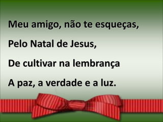 Meu amigo, não te esqueças,
Pelo Natal de Jesus,
De cultivar na lembrança
A paz, a verdade e a luz.
 