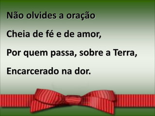 Não olvides a oração
Cheia de fé e de amor,
Por quem passa, sobre a Terra,
Encarcerado na dor.
 