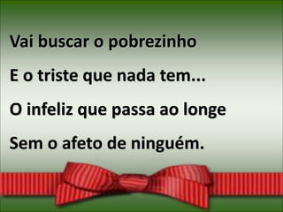 Vai buscar o pobrezinho
E o triste que nada tem...
O infeliz que passa ao longe
Sem o afeto de ninguém.
 