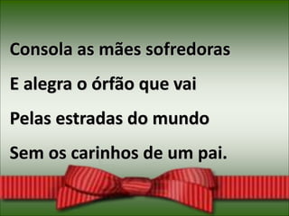 Consola as mães sofredoras
E alegra o órfão que vai
Pelas estradas do mundo
Sem os carinhos de um pai.
 