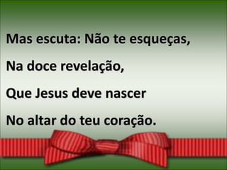 Mas escuta: Não te esqueças,
Na doce revelação,
Que Jesus deve nascer
No altar do teu coração.
 