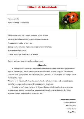 Bilhete de Identidade
Nome: joaninha
Nome científico: Coccinellidae
Habitat (onde vive): nos campos, pomares, jardins e hortas
Alimentação: moscas da fruta, pulgões e piolhos das folhas
Reprodução: reproduz-se por ovos
Gestação: uma semana e depois passam por uma metamorfose
Número de filhotes: vários
Quanto tempo vive: vivem cerca de 6 meses
Escreve agora um texto com a informação anterior.
A joaninha
A joaninha ou Coccinellidae é um inseto que mede entre 4/8mm, tem uma cabeça pequena,
6 patas, uma carapaça e duas antenas que servem para sentir o cheiro e o gosto. Geralmente é
vermelha com 7 pintas pretas. Há outras espécies de joaninhas de cor amarela, por exemplo e têm
menos pintas pretas.
Alimenta-se de moscas da fruta, pulgões e piolhos das folhas, por isso é muito apreciada pelos
agricultores porque protegem os jardins e os pomares das pragas.
Reproduz-se por ovos e vive cerca de 6 meses. Os ovos eclodem ao fim de uma semana e
depois passam por uma metamorfose, o estado larvar dura 3 semanas. As larvas têm corpo
achatado e longo, com espinhos e faixas coloridas.
Trabalho realizado por:
- Henrique Gomes
- Mariana Alves
- Tomás Nunes
- Diogo Maia
 