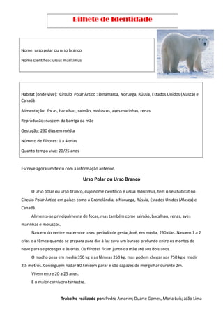 Bilhete de Identidade
Nome: urso polar ou urso branco
Nome científico: ursus maritimus
Habitat (onde vive): Círculo Polar Ártico : Dinamarca, Noruega, Rússia, Estados Unidos (Alasca) e
Canadá
Alimentação: focas, bacalhau, salmão, moluscos, aves marinhas, renas
Reprodução: nascem da barriga da mãe
Gestação: 230 dias em média
Número de filhotes: 1 a 4 crias
Quanto tempo vive: 20/25 anos
Escreve agora um texto com a informação anterior.
Urso Polar ou Urso Branco
O urso polar ou urso branco, cujo nome científico é ursus maritimus, tem o seu habitat no
Círculo Polar Ártico em países como a Gronelândia, a Noruega, Rússia, Estados Unidos (Alasca) e
Canadá.
Alimenta-se principalmente de focas, mas também come salmão, bacalhau, renas, aves
marinhas e moluscos.
Nascem do ventre materno e o seu período de gestação é, em média, 230 dias. Nascem 1 a 2
crias e a fêmea quando se prepara para dar à luz cava um buraco profundo entre os montes de
neve para se proteger e às crias. Os filhotes ficam junto da mãe até aos dois anos.
O macho pesa em média 350 kg e as fêmeas 250 kg, mas podem chegar aos 750 kg e medir
2,5 metros. Conseguem nadar 80 km sem parar e são capazes de mergulhar durante 2m.
Vivem entre 20 a 25 anos.
É o maior carnívoro terrestre.
Trabalho realizado por: Pedro Amorim; Duarte Gomes, Maria Luís; João Lima
 