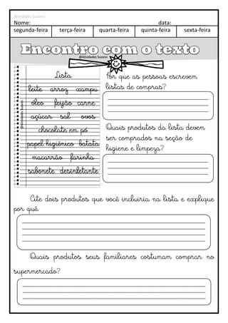 Atividades Suzano
segunda-feira terça-feira quarta-feira quinta-feira sexta-feira
Nome: ____________________________________ _____data: ___________
Cite dois produtos que você incluiria na lista e explique
por quê.
Quais produtos seus familiares costumam comprar no
supermercado?
Lista
leite arroz xampu
óleo feijão carne
açúcar sal ovos
chocolate em pó
papel higiênico batata
macarrão farinha
sabonete desinfetante
Por que as pessoas escrevem
listas de compras?
Quais produtos da lista devem
ser comprados na seção de
higiene e limpeza?
Para que escrevemos bilhetes?
____________________________________________
____________________________________________
____________________________________________
__________________________________
____________________________________________
____________________________________________
____________________________________________
__________________________________
________________________________________________________________________________
________________________________________________________________________________
________________________________________________________________________________
________________________________________________________________________________
__
________________________________________________________________________________
________________________________________________________________________________
________________________________________________________________________________
@Atividades Suzano
@Atividades
Suzano
 