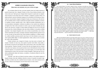 SOBRE O SAGRADO CORAÇÃO
DISCURSO AOS ESPOSOS, DE 5 DE JUNHO DE 1940
Nas revelações plenas de amor, que tanto impulso deram nos tempos modernos à
grande devoção para com o Sagrado Coração de Jesus, Nossa Senhora prometeu, entre
outras coisas, que “onde quer que a imagem deste Coração for exposta para ser singular-
mente honrada, ela ali atrairá toda sorte de bênçãos”. Confiantes na palavra divina, vós
podeis portanto e quereis certamente assegurar-vos os benefícios de tal promessa, conser-
vando em vossa moradia a imagem do Sagrado Coração com as honras que a Ele são devi-
das. Nas famílias nobres é sempre considerado uma glória mostrar esculpidas no mármo-
re, fundidas no bronze, pintadas sobre a tela a efígie dos grandes antepassados, que os
seus descendentes contemplam e admiram nos palácios ou nos castelos com sentimento
de legítimo brio. Mas é talvez necessário ser nobre ou que um retrato de família seja uma
obra de arte, para que o coração se comova diante da imagem de um avô ou de um pai?
Inumeráveis são as pobres habitações onde uma rústica moldura é com piedoso cuidado
guardada, é uma simples fotografia, talvez com as tintas já amarelecidas, com os linea-
mentos desmaiados pelo tempo, recordação entretanto inestimavelmente preciosa de um
ser caro, do qual, em uma tarde de luto, foram fechadas as pálpebras e os lábios, sepulta-
do o cadáver, perdida a presença sensível, mas de que se crê, não obstante os anos, ao ad-
mirar aquelas pálidas efígies, ver ainda resplandecente o olhar, sonha-se ouvir a voz fami-
liar, sentir a mão acariciadora.
Cumpre, portanto, que a imagem do Coração, “que tanto amou os homens”, seja
exposta e honrada em vossa casa, como aquela do parente mais íntimo, mais amado, e
que derrama os tesouros de suas bênçãos sobre vossas pessoas, sobre vossos filhos, sobre
vossas empresas. “Exposta e honrada”; isto quer dizer que esta imagem não deve somente
velar sobre vosso repouso, em um quarto privado, mas ser tida lealmente em honra, sobre
a porta de ingresso, ou no local das visitas, ou na sala de jantar, ou em outro lugar onde
frequentemente se passa. Pois Jesus disse no Santo Evangelho: “Quem quer que me reco-
nhecer publicamente diante dos homens, eu também o reconhecerei diante de meu Pai,
que está nos céus”.
“Honrada”: quer dizer que diante da preciosa estátua ou da modesta imagem do
Sagrado Coração, uma mão cuidadosa colocará ao menos, de quando em quando, algu-
mas flores, acenderá uma vela e também haverá de manter, como sinal constante de fé e
de amor, a flama de uma lâmpada e em torno dela reunir-se-á toda a tarde a
2
22 — Santa Maria Madalena
Era a irmã de Marta e de Lázaro, amigos de Jesus, a pecadora convertida, que, depois, com
extremos de dedicação, seguiu até a Cruz o Mestre divino. Depois do martírio de Santo Estevão,
de acordo com os Atos dos Apóstolos, desencadeou-se uma perseguição tão violenta dos judeus
contra os cristãos em Jerusalém, que todos os fiéis, com exceção dos Apóstolos, se retiraram da
cidade para a Judéia e a Samaria. Mas outra tradição, não menos vigorosa, afirma que Santa Ma-
ria Madalena e seus irmãos, mais alguns outros cristãos, foram presos pelos judeus em Jerusalém
e colocados no mar num barco sem remo e sem leme, a fim de perecerem num naufrágio. Alguns
afirmam que São Maximino, um dos 72 discípulos do Senhor, e Sidônio (o cego de nascença de
que fala o Evangelho, e que foi curado por Nosso Senhor) e mesmo José de Arimatéia sofreram a
mesma sorte. Entretanto, o barco dirigiu-se milagrosamente para a Sicília, e de lá para a França,
chegando finalmente a Marselha, que era então um dos principais portos das Gálias. São Maximi-
no foi bispo de Aix, e São Lázaro encarregou-se da igreja de Marselha. Santa Marta reuniu em Ta-
rascão uma comunidade de virgens, e Maria Madalena, depois de ter trabalhado eficazmente na
conversão dos marselheses, retirou-se para viver na solidão, refugiando-se numa gruta que se en-
contra na igreja de São Vítor, em Marselha. Mas, como não julgasse tal lugar suficientemente re-
colhido, afastou-se para uma montanha entre Aix, Marselha e Toulon, “La Sainte Baume” (a San-
ta Montanha ou Santa Gruta), como dizem os habitantes do lugar. Lá permaneceu cerca de trinta
anos, levando vida contemplativa e penitencial. Enfim, estando para morrer, os anjos levaram-na
para junto de São Maximino, de quem recebeu os últimos sacramentos, entregando sua alma a
Deus. Seu corpo foi então, segundo a tradição, levado para um povoado vizinho –– a Villa Lata,
depois São Maximino –– onde esse bispo havia construído uma capela.
31 — Santo Inácio de Loyola
Filho de uma família da nobreza rural, Santo Inácio nasceu em 1491 no castelo de Loyola, na
Espanha, sendo o mais novo de doze irmãos. Desde sua infância já alimentava o sonho de tornar-
se um cavaleiro capaz de feitos notáveis. Aos 30 anos, durante uma batalha em defesa de Pamplo-
na, Santo Inácio foi ferido nas pernas por uma bala. Submetido a várias cirurgias, reestabeleceu-
se por longo tempo no castelo de seu pai. Deste mal Deus tirou um grande bem para sua conver-
são, pois foi durante este período que começou a ler as vidas dos santos e concluiu: “Se São Fran-
cisco fez isso, pois eu tenho de fazer o mesmo. Se São Domingos fez isso, pois eu tenho também de
o fazer”. Após ter recuperado a saúde, decidiu deixar a casa paterna e dedicar-se ao serviço da
"Divina Majestade". Em 1522, pendurou sua espada perante uma imagem da Virgem, despiu-se de
suas roupas vistosas, doou-as a um mendigo e passou a vestir-se com um tecido de saco. Em Man-
resa, teve diversas experiências espirituais e visões e também passou por diversas provações inter-
nas: o desânimo, a aflição e a noite escura da alma. Entregou-se à vida eremítica, na qual viveu
seus famosos exercícios espirituais, e logo depois de estudar Filosofia e Teologia lançou os funda-
mentos da Companhia de Jesus. Ele mesmo esclarece sobre ela: “O fim desta Companhia não é
somente ocupar-se com a graça divina, da salvação e da perfeição da alma própria, mas, com a
mesma graça, esforçar-se intensamente por ajudar a salvação e perfeição da alma do próximo”.
Santo Inácio de Loyola morreu em Roma em 31 de julho de 1556 e foi canonizado pelo Papa Gre-
gório XV juntamente com São Francisco Xavier, Santa Teresa de Jesus e São Felipe Neri, em 12 de
março de 1622.
7
 
