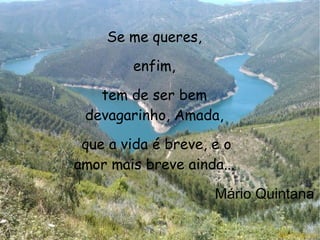Se me queres, enfim, tem de ser bem devagarinho, Amada, que a vida é breve, e o amor mais breve ainda... Mário Quintana   