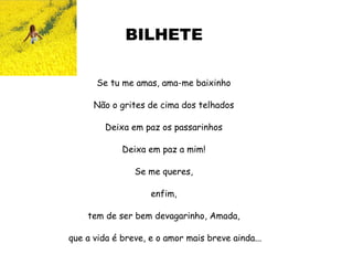 BILHETE Se tu me amas, ama-me baixinho Não o grites de cima dos telhados Deixa em paz os passarinhos Deixa em paz a mim! Se me queres, enfim, tem de ser bem devagarinho, Amada, que a vida é breve, e o amor mais breve ainda... Mário Quintana  