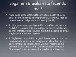Jogar em Brasília está fazendo
mal?
 Nada pode ser tão INJUSTO com a torcida Off-Rio em
geral e com a de Brasília em particular, as insinuações de
que o time vai mal por mandar seus jogos lá;
 A culpa pelo desempenho medíocre NÃO é da torcida –
NUNCA é -, mas sim de quem joga, de quem escala e de
quem contrata, o que resulta em um time abaixo do que a
Nação deseja, exige e merece;
 A Nação tem uma dívida de gratidão com o exercício da
paixão dos brasilienses a cada jogo no Mané Garrincha –
basta lembrar que Flamengo x Grêmio, mesmo com o
time em baixa, teve oTRIPLO de torcedores do que o
último confronto dessas equipes no Maracanã em 2010.
 