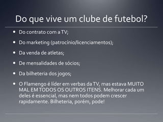 Do que vive um clube de futebol?
 Do contrato com aTV;
 Do marketing (patrocínio/licenciamentos);
 Da venda de atletas;
 De mensalidades de sócios;
 Da bilheteria dos jogos;
 O Flamengo é líder em verbas daTV, mas estava MUITO
MAL EMTODOS OS OUTROS ITENS. Melhorar cada um
deles é essencial, mas nem todos podem crescer
rapidamente. Bilheteria, porém, pode!
 