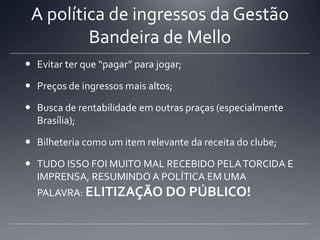 A política de ingressos da Gestão
Bandeira de Mello
 Evitar ter que “pagar” para jogar;
 Preços de ingressos mais altos;
 Busca de rentabilidade em outras praças (especialmente
Brasília);
 Bilheteria como um item relevante da receita do clube;
 TUDO ISSO FOI MUITO MAL RECEBIDO PELATORCIDA E
IMPRENSA, RESUMINDO A POLÍTICA EM UMA
PALAVRA: ELITIZAÇÃO DO PÚBLICO!
 