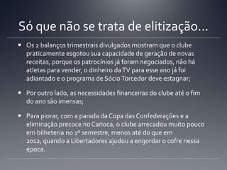 Só que não se trata de elitização...
 Os 2 balanços trimestrais divulgados mostram que o clube
praticamente esgotou sua capacidade de geração de novas
receitas, porque os patrocínios já foram negociados, não há
atletas para vender, o dinheiro daTV para esse ano já foi
adiantado e o programa de SócioTorcedor deve estagnar;
 Por outro lado, as necessidades financeiras do clube até o fim
do ano são imensas;
 Para piorar, com a parada da Copa das Confederações e a
eliminação precoce no Carioca, o clube arrecadou muito pouco
em bilheteria no 1º semestre, menos até do que em
2012, quando a Libertadores ajudou a engordar o cofre nessa
época.
 