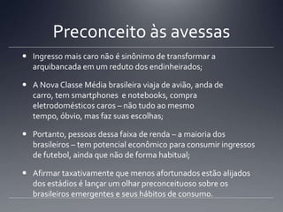 Preconceito às avessas
 Ingresso mais caro não é sinônimo de transformar a
arquibancada em um reduto dos endinheirados;
 A Nova Classe Média brasileira viaja de avião, anda de
carro, tem smartphones e notebooks, compra
eletrodomésticos caros – não tudo ao mesmo
tempo, óbvio, mas faz suas escolhas;
 Portanto, pessoas dessa faixa de renda – a maioria dos
brasileiros – tem potencial econômico para consumir ingressos
de futebol, ainda que não de forma habitual;
 Afirmar taxativamente que menos afortunados estão alijados
dos estádios é lançar um olhar preconceituoso sobre os
brasileiros emergentes e seus hábitos de consumo.
 