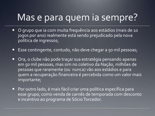 Mas e para quem ia sempre?
 O grupo que ia com muita frequência aos estádios (mais de 10
jogos por ano) realmente está sendo prejudicado pela nova
política de ingressos;
 Esse contingente, contudo, não deve chegar a 50 mil pessoas;
 Ora, o clube não pode traçar sua estratégia pensando apenas
em 50 mil pessoas, mas sim no coletivo da Nação, milhões de
pessoas que raramente (ou nunca) vão aos estádios e para
quem a recuperação financeira é percebida como um valor mais
importante;
 Por outro lado, é mais fácil criar uma política específica para
esse grupo, como venda de carnês de temporada com desconto
e incentivo ao programa de SócioTorcedor.
 