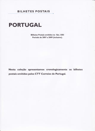 BI LHE T E S P O S T AIS

PORTUGAL
Bilhetes Postais emitidos no Séc. XXI
Período de 2007 a2009 (inclusive).

Nesta coleção apresentamos cronologicamente os bilhetes
postais emitidos pelos CTT Correios de Portugal.

 