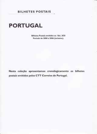 BI LHE T E S P O S T AIS

PORTUGAL
Bilhetes Postais emitidos no Séc. XXI
Período de 2000 a 200ó (inclusive).

Nesta coleção apresentamos cronologicamente os bilhetes
postais emitidos pelos CTT Correios de Portugal.

 