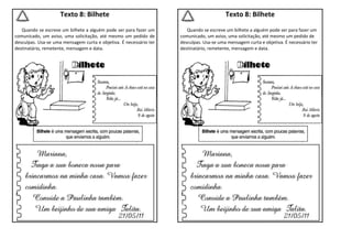 Texto 8: Bilhete
Quando se escreve um bilhete a alguém pode ser para fazer um
comunicado, um aviso, uma solicitação, até mesmo um pedido de
desculpas. Usa-se uma mensagem curta e objetiva. É necessário ter
destinatário, remetente, mensagem e data.
Texto 8: Bilhete
Quando se escreve um bilhete a alguém pode ser para fazer um
comunicado, um aviso, uma solicitação, até mesmo um pedido de
desculpas. Usa-se uma mensagem curta e objetiva. É necessário ter
destinatário, remetente, mensagem e data.
 