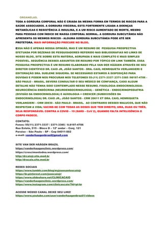 ORGANELAS.
TODA A GORDURA CORPORAL NÃO É CRIADA DA MESMA FORMA EM TERMOS DE RISCOS PARA A
SAÚDE ASSOCIADOS. A GORDURA VISCERAL ESTÁ FORTEMENTE LIGADA A DOENÇAS
METABÓLICAS E RESISTÊNCIA À INSULINA, E A UM RISCO AUMENTADO DE MORTE, MESMO
PARA PESSOAS COM ÍNDICE DE MASSA CORPORAL NORMAL. A GORDURA SUBCUTÂNEA NÃO
APRESENTA OS MESMOS RISCOS - ALGUMA GORDURA SUBCUTÂNEA PODE ATÉ SER
PROTETORA. MAIS INFORMAÇÃO PROCURE NO BLOG.
ESSA NÃO É APENAS NOSSA OPINIÃO, MAS É UM RESUMO DE PESQUISA PROSPECTIVA
EFETUADA POR DEZENAS DE PESQUISADORES REFERIDO NAS BIBLIOGRAFIAS NO LINKS DE
NOSSO BLOG, SITE SOBRE ESTA MATÉRIA, AGRUPADA E MAIS COMPLETO E MAIS SIMPLES
POSSÍVEL. SEQUÊNCIA DESSES ASSUNTOS EM RESUMO POR TÓPICO EM LINK TAMBÉM. ESSA
PESQUISA PROSPECTIVA É UM RESUMO ELABORADO PELA VAN DER HÄÄGEN ATRAVÉS DE SEU
DIRETOR CIENTÍFICO DR. CAIO JR, JOÃO SANTOS - DRA. CAIO, HENRIQUETA VERLANGIERI E
EDITORAÇÃO SRA. SUELENE SIQUEIRA. SE NECESSÁRIO ESTAMOS À DISPOSIÇÃO PARA
DÚVIDAS E PODEM NOS PROCURAR NOS TELEFONES 55-(11) 2371-3337/ 2371-3385 /98197-4706 -
SÃO PAULO – BRASIL. DEVERÁ CONSULTAR O SEU MÉDICO DE CONFIANÇA, CASO ALGUM
DETALHE NÃO TENHA SIDO CONTEMPLADO NESSE RESUMO. FISIOLOGIA–ENDOCRINOLOGIA–
NEUROCIÊNCIA ENDÓCRINA (NEUROENDOCRINOLOGIA) – GENÉTICA – ENDOCRINOPEDIATRIA
(DIVISÃO DA ENDOCRINOLOGIA) E AUXOLOGIA = CRESCER (SUBDIVISÕES DA
ENDOCRINOLOGIA) DR. CAIO JR., JOÃO SANTOS - CRM 20611 ET DRA. CAIO, HENRIQUETA
VERLANGIERI – CRM 28930 - SÃO PAULO - BRASIL. AO CONTRARIO DESSES MALUCOS, QUE NÃO
RESPEITAM A VIDA; VACINE-SE COM TODAS AS DOSES QUE TEM DIREITO; UMA, DUAS OU TRÊS,
SEJA RESPONSÁVEL CONTRA A COVID – 19 (SARS – CoV 2), QUANDO FALTA INTELIGÊNCIA O
CORPO PADECE.
CONTATO:
Fones: 55(11) 2371-3337 / 2371-3385 / 9.8197-4706
Rua Estela, 515 – Bloco D – 12º andar – Conj. 121
Paraiso – São Paulo – SP – Cep 04011-002
e-mail: vanderhaagenbrasil@gmail.com
SITE VAN DER HÄÄGEN BRAZIL
https://vanderhaagenclinic.wordpress.com/
https://crescimentodna.wordpress.com/
http://drcaiojr.site.med.br
http://dracaio.site.med.br
REDES SOCIAIS
https://www.tumblr.com/blog/myjoaosantoscaiojr
https://br.pinterest.com/joaocaiojr/
https://www.slideshare.net/CLINICACAIO
https://vanderhaagenclinic.wordpress.com/
https://www.instagram.com/clinicascaio/?hl=pt-br
ACESSE NOSSO CANAL DEIXE SEU LIKE!
https://www.youtube.com/user/vanderhaagenbrazil1/videos
 
