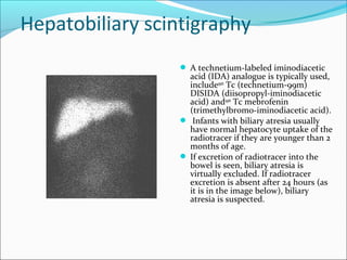 Hepatobiliary scintigraphy
 A technetium-labeled iminodiacetic
acid (IDA) analogue is typically used,
include99m
Tc (technetium-99m)
DISIDA (diisopropyl-iminodiacetic
acid) and99m
Tc mebrofenin
(trimethylbromo-iminodiacetic acid).
 Infants with biliary atresia usually
have normal hepatocyte uptake of the
radiotracer if they are younger than 2
months of age.
 If excretion of radiotracer into the
bowel is seen, biliary atresia is
virtually excluded. If radiotracer
excretion is absent after 24 hours (as
it is in the image below), biliary
atresia is suspected.
 