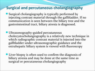 Surgical and percutaneous cholangiography
Surgical cholangiography is typically performed by
injecting contrast material through the gallbladder. If no
communication is seen between the biliary tree and the
gastrointestinal tract, biliary atresia is diagnosed.
Ultrasonography-guided percutaneous
cholecystocholangiography is a relatively new technique in
which radiographic contrast material is injected into the
gallbladder under ultrasonographic guidance and the
extrahepatic biliary system is viewed with fluoroscopy
Liver biopsy is often used to confirm the diagnosis of
biliary atresia and may be done at the same time as
surgical or percutaneous cholangiography
 