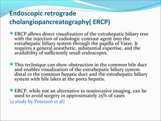 Endoscopic retrograde
cholangiopancreatography( ERCP)
ERCP allows direct visualization of the extrahepatic biliary tree
with the injection of radiologic contrast agent into the
extrahepatic biliary system through the papilla of Vater. It
requires a general anesthetic, substantial expertise, and the
availability of sufficiently small endoscopes.
This technique can show obstruction in the common bile duct
and enables visualization of the extrahepatic biliary system
distal to the common hepatic duct and the extrahepatic biliary
system with bile lakes at the porta hepatis.
ERCP, while not an alternative to noninvasive imaging, can be
used to avoid surgery in approximately 25% of cases
(a study by Petersen et al)
 