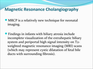 Magnetic Resonance Cholangiography
MRCP is a relatively new technique for neonatal
imaging.
Findings in infants with biliary atresia include
incomplete visualization of the extrahepatic biliary
system and periportal high signal intensity on T2-
weighted magnetic resonance imaging (MRI) scans
(which may represent cystic dilatation of fetal bile
ducts with surrounding fibrosis).
 