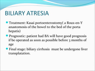 BILIARY ATRESIA
Treatment: Kasai portoenterostomy( a Roux-en-Y
anastomosis of the bowel to the bed of the porta
hepatis)
Prognostic: patient had BA will have good prognosis
if be operated as soon as possible before 3 months of
age
Final stage: biliary cirrhosis must be undergone liver
transplatation.
 