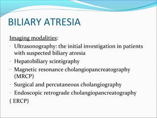 BILIARY ATRESIA
Imaging modalities:
- Ultrasonography: the initial investigation in patients
with suspected biliary atresia
- Hepatobiliary scintigraphy
- Magnetic resonance cholangiopancreatography
(MRCP)
- Surgical and percutaneous cholangiography
- Endoscopic retrograde cholangiopancreatography
( ERCP)
 