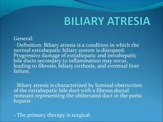 General:
- Definition: Biliary atresia is a condition in which the
normal extrahepatic biliary system is disrupted.
Progressive damage of extrahepatic and intrahepatic
bile ducts secondary to inflammation may occur,
leading to fibrosis, biliary cirrhosis, and eventual liver
failure.
- Biliary atresia is characterized by luminal obstruction
of the extrahepatic bile duct with a fibrous ductal
remnant representing the obliterated duct in the porta
hepatis
- The primary therapy is surgical.
 
