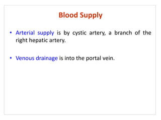 Blood Supply
• Arterial supply is by cystic artery, a branch of the
right hepatic artery.
• Venous drainage is into the portal vein.
 