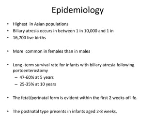 Epidemiology
• Highest in Asian populations
• Biliary atresia occurs in between 1 in 10,000 and 1 in
• 16,700 live births
• More common in females than in males
• Long -term survival rate for infants with biliary atresia following
portoenterostomy
– 47-60% at 5 years
– 25-35% at 10 years
• The fetal/perinatal form is evident within the first 2 weeks of life.
• The postnatal type presents in infants aged 2-8 weeks.
 