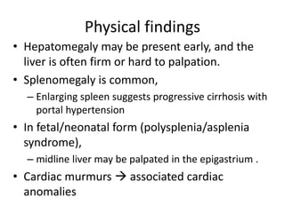 Physical findings
• Hepatomegaly may be present early, and the
liver is often firm or hard to palpation.
• Splenomegaly is common,
– Enlarging spleen suggests progressive cirrhosis with
portal hypertension
• In fetal/neonatal form (polysplenia/asplenia
syndrome),
– midline liver may be palpated in the epigastrium .
• Cardiac murmurs  associated cardiac
anomalies
 