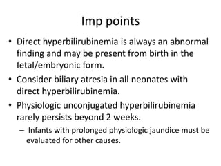 Imp points
• Direct hyperbilirubinemia is always an abnormal
finding and may be present from birth in the
fetal/embryonic form.
• Consider biliary atresia in all neonates with
direct hyperbilirubinemia.
• Physiologic unconjugated hyperbilirubinemia
rarely persists beyond 2 weeks.
– Infants with prolonged physiologic jaundice must be
evaluated for other causes.
 