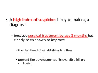 • A high index of suspicion is key to making a
diagnosis
– because surgical treatment by age 2 months has
clearly been shown to improve
• the likelihood of establishing bile flow
• prevent the development of irreversible biliary
cirrhosis.
 