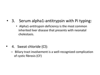 • 3. Serum alpha1-antitrypsin with Pi typing:
• Alpha1-antitrypsin deficiency is the most common
inherited liver disease that presents with neonatal
cholestasis.
• 4. Sweat chloride (Cl):
– Biliary tract involvement is a well-recognized complication
of cystic fibrosis (CF)
 
