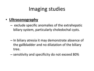 Imaging studies
• Ultrasonography
– exclude specific anomalies of the extrahepatic
biliary system, particularly choledochal cysts.
– In biliary atresia it may demonstrate absence of
the gallbladder and no dilatation of the biliary
tree.
– sensitivity and specificity do not exceed 80%
 