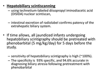 • Hepatobiliary scintiscanning
– using technetium-labeled diisopropyl iminodiacetic acid
(DISIDA) nuclear scintiscan,
– intestinal excretion of radiolabel confirms patency of the
extrahepatic biliary system.
• If time allows, all jaundiced infants undergoing
hepatobiliary scintigraphy should be pretreated with
phenobarbital (5 mg/kg/day) for 5 days before the
study.
– sensitivity of hepatobiliary scintigraphy is high (~100%).
– The specificity is 93% specific, and 94.6% accurate in
diagnosing biliary atresia following pretreatment with
phenobarbital
 