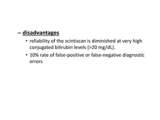 – disadvantages
• reliability of the scintiscan is diminished at very high
conjugated bilirubin levels (>20 mg/dL).
• 10% rate of false-positive or false-negative diagnostic
errors
 