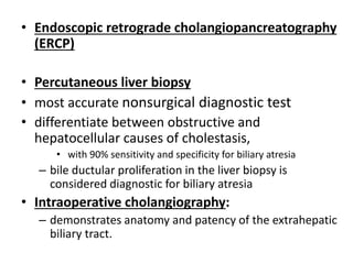 • Endoscopic retrograde cholangiopancreatography
(ERCP)
• Percutaneous liver biopsy
• most accurate nonsurgical diagnostic test
• differentiate between obstructive and
hepatocellular causes of cholestasis,
• with 90% sensitivity and specificity for biliary atresia
– bile ductular proliferation in the liver biopsy is
considered diagnostic for biliary atresia
• Intraoperative cholangiography:
– demonstrates anatomy and patency of the extrahepatic
biliary tract.
 