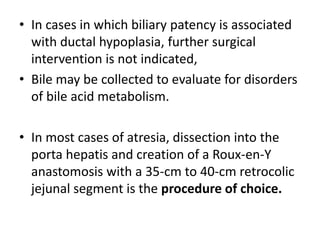 • In cases in which biliary patency is associated
with ductal hypoplasia, further surgical
intervention is not indicated,
• Bile may be collected to evaluate for disorders
of bile acid metabolism.
• In most cases of atresia, dissection into the
porta hepatis and creation of a Roux-en-Y
anastomosis with a 35-cm to 40-cm retrocolic
jejunal segment is the procedure of choice.
 
