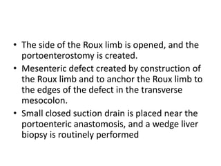 • The side of the Roux limb is opened, and the
portoenterostomy is created.
• Mesenteric defect created by construction of
the Roux limb and to anchor the Roux limb to
the edges of the defect in the transverse
mesocolon.
• Small closed suction drain is placed near the
portoenteric anastomosis, and a wedge liver
biopsy is routinely performed
 
