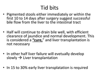 Tid bits
• Pigmented stools either immediately or within the
first 10 to 14 days after surgery suggest successful
bile flow from the liver to the intestinal tract
• Half will continue to drain bile well, with efficient
clearance of jaundice and normal development. This
is considered a “cure,” and liver transplantation is
not necessary
• In other half liver failure will evetually develop
slowly  Liver transplantation
• In 15 to 30% early liver transplatation is required
 