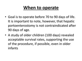 When to operate
• Goal is to operate before 70 to 90 days of life.
It is important to note, however, that hepatic
portoenterostomy is not contraindicated after
90 days of age.
• A study of older children (100 days) revealed
acceptable survival rates, supporting the use
of the procedure, if possible, even in older
infants
 