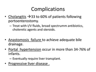 Complications
• Cholangitis 33 to 60% of patients following
portoenterostomy.
– Treat with I/V fluids, broad spectrumm antibiotics,
choleretic agents and steroids.
• Anastomosis failure to achieve adequate bile
drainage.
• Portal hypertension occur in more than 34-76% of
infants.
– Eventually require liver transplant.
• Progressive liver disease .
 