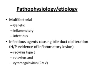 Pathophysiology/etiology
• Multifactorial
– Genetic
– Inflammatory
– infectious
• Infectious agents causing bile duct obliteration
(H/P evidence of inflammatory lesion)
– reovirus type 3
– rotavirus and
– cytomegalovirus (CMV)
 