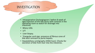 • Intraoperative Cholangiogram ( before 8 week of
age):Injection of the bile ducts with contrast in the
operating room to watch for drainage into
intestines
• Biliary USG.
• LFT
• Liver biopsy.
• Triangular cord sign: presence of fibrous cone of
bile duct remnant at porta hepatis.
• Hepatobiliary scintigraphy (HIDA Scan) :Checks for
excretion of bile from liver into the intestines.
INVESTIGATION
 