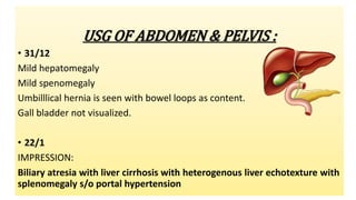 USG OF ABDOMEN & PELVIS :
• 31/12
Mild hepatomegaly
Mild spenomegaly
Umbilllical hernia is seen with bowel loops as content.
Gall bladder not visualized.
• 22/1
IMPRESSION:
Biliary atresia with liver cirrhosis with heterogenous liver echotexture with
splenomegaly s/o portal hypertension
 