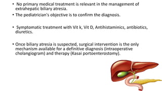 • No primary medical treatment is relevant in the management of
extrahepatic biliary atresia.
• The pediatrician's objective is to confirm the diagnosis.
• Symptomatic treatment with Vit k, Vit D, Antihistaminics, antibiotics,
diuretics.
• Once biliary atresia is suspected, surgical intervention is the only
mechanism available for a definitive diagnosis (intraoperative
cholangiogram) and therapy (Kasai portoenterostomy).
 