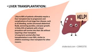 •LIVER TRANSPLANTATION:
Up to 80% of patients ultimately require a
liver transplant due to progression and
complications of end stage liver disease, such
as GI bleeding, ascites (increased abdominal
fluid), worsening jaundice, and poor growth.
 Only 25% of patients with a Kasai
procedure will survive into their 20s without
requiring a liver transplant.
 Long-term survival after liver
transplantation is over 90%, similar to
children receiving a liver transplant for other
reasons.
 